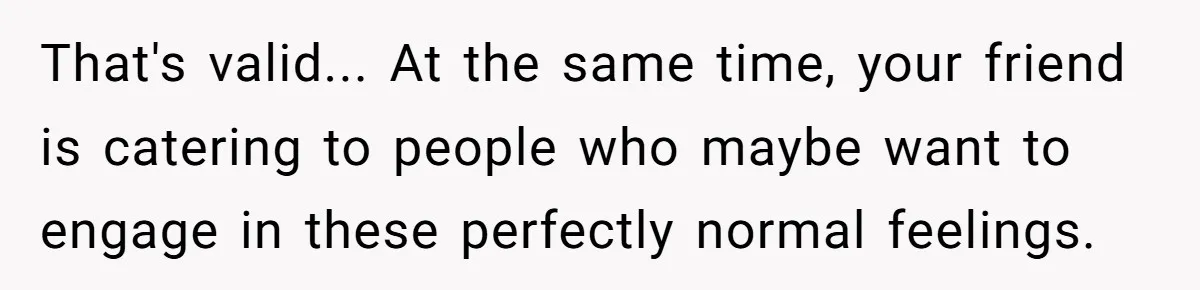 That's valid... At the same time, your friend is catering to people who maybe want to engage in these perfectly normal feelings.