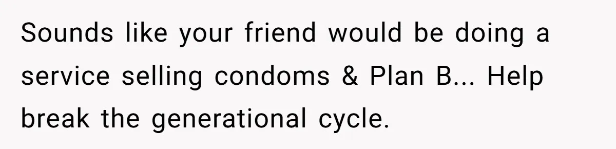 Sounds like your friend would be doing a service selling condoms & Plan B... Help break the generational cycle.