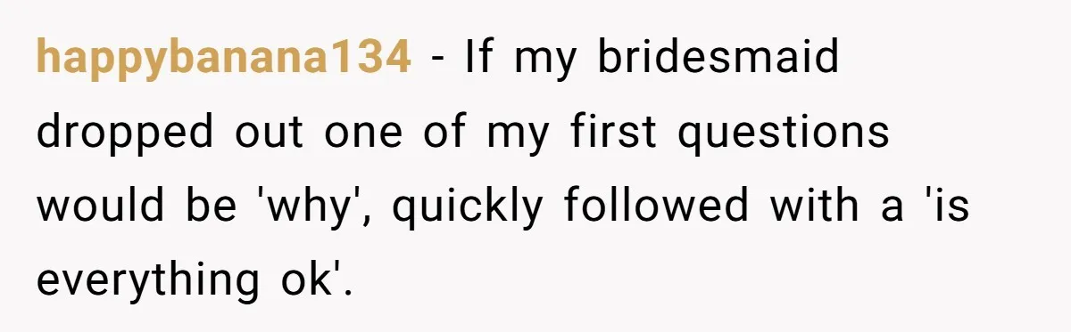 happybanana134 − If my bridesmaid dropped out one of my first questions would be 'why', quickly followed with a 'is everything ok'.