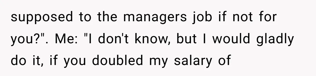supposed to the managers job if not for you?". Me: "I don't know, but I would gladly do it, if you doubled my salary of