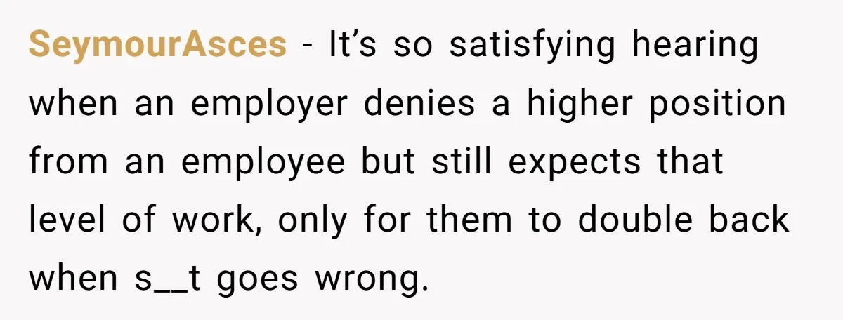 SeymourAsces − It’s so satisfying hearing when an employer denies a higher position from an employee but still expects that level of work, only for them to double back when...