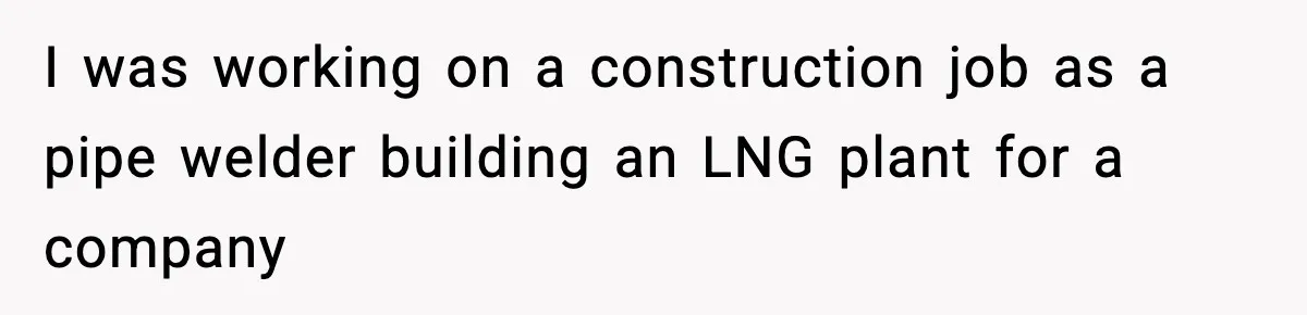 I was working on a construction job as a pipe welder building an LNG plant for a company