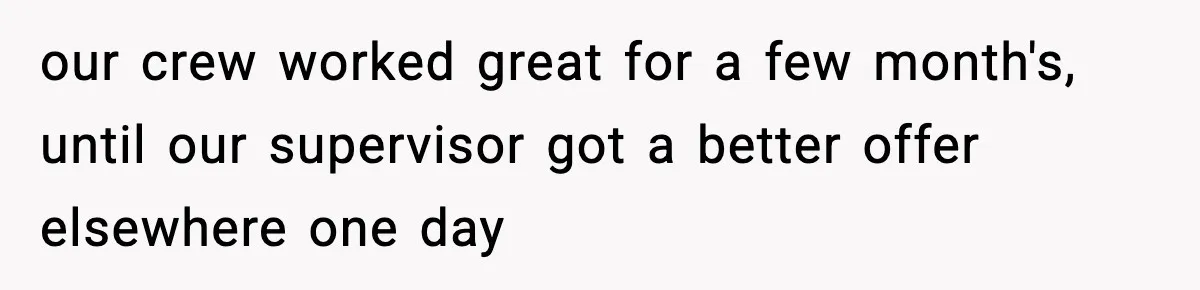 our crew worked great for a few month's, until our supervisor got a better offer elsewhere one day
