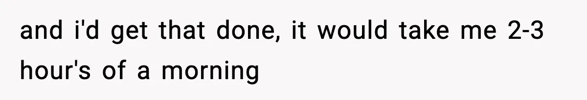 and i'd get that done, it would take me 2-3 hour's of a morning