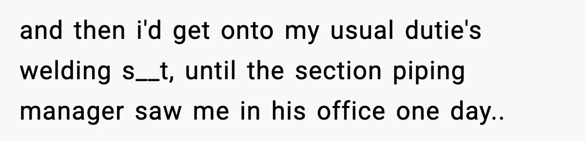 and then i'd get onto my usual dutie's welding s__t, until the section piping manager saw me in his office one day..