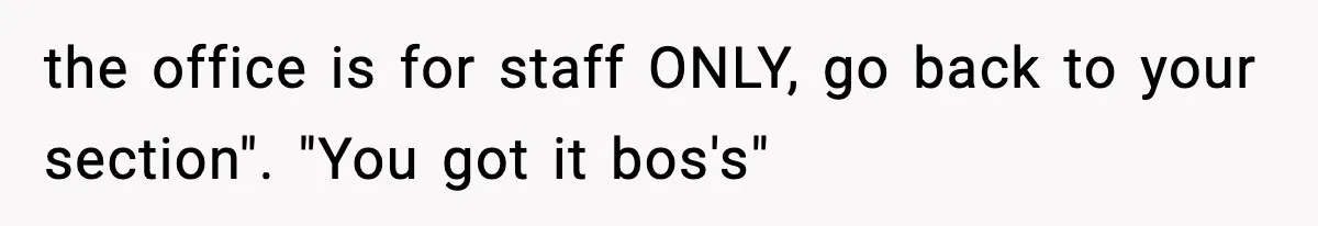 the office is for staff ONLY, go back to your section". "You got it bos's"
