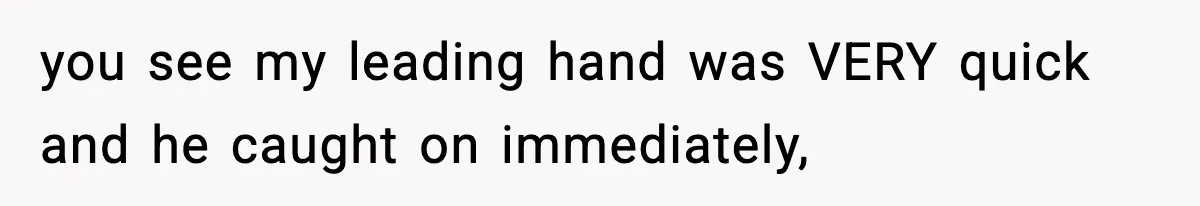 you see my leading hand was VERY quick and he caught on immediately,