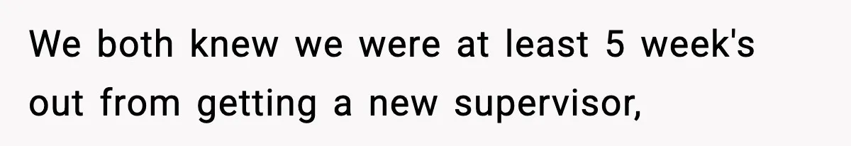 We both knew we were at least 5 week's out from getting a new supervisor,