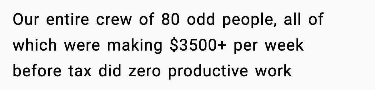 Our entire crew of 80 odd people, all of which were making $3500+ per week before tax did zero productive work