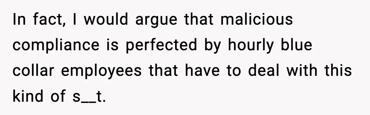 In fact, I would argue that malicious compliance is perfected by hourly blue collar employees that have to deal with this kind of s__t.