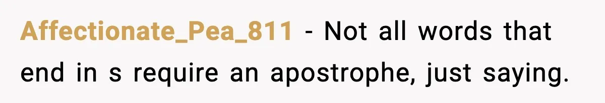 Affectionate_Pea_811 − Not all words that end in s require an apostrophe, just saying.