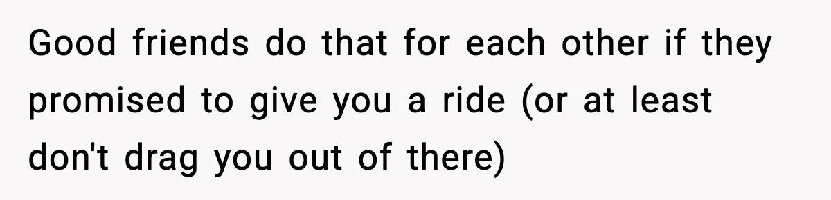 Good friends do that for each other if they promised to give you a ride (or at least don't drag you out of there)