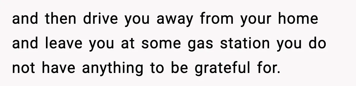 and then drive you away from your home and leave you at some gas station you do not have anything to be grateful for.