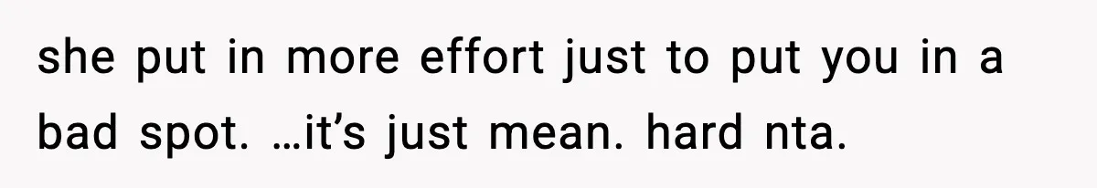 she put in more effort just to put you in a bad spot. …it’s just mean. hard nta.