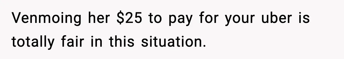 Venmoing her $25 to pay for your uber is totally fair in this situation.