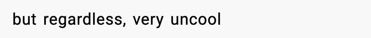 but regardless, very uncool