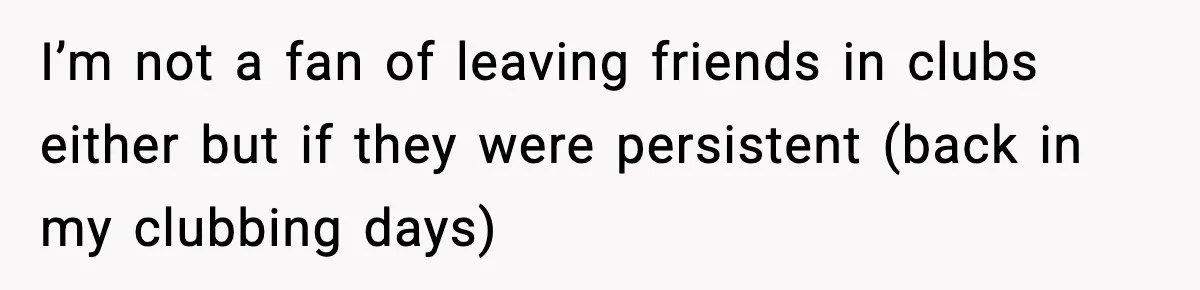 I’m not a fan of leaving friends in clubs either but if they were persistent (back in my clubbing days)