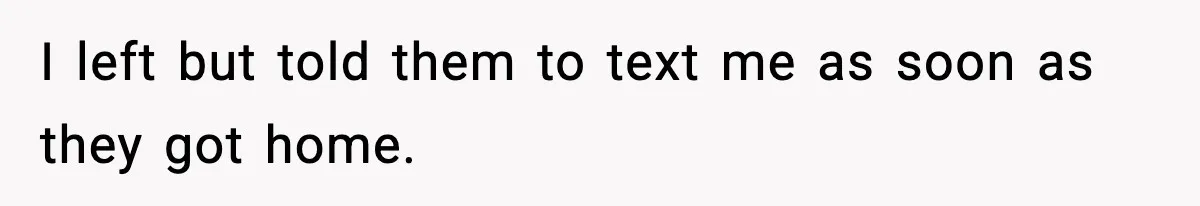 I left but told them to text me as soon as they got home.