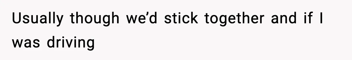 Usually though we’d stick together and if I was driving