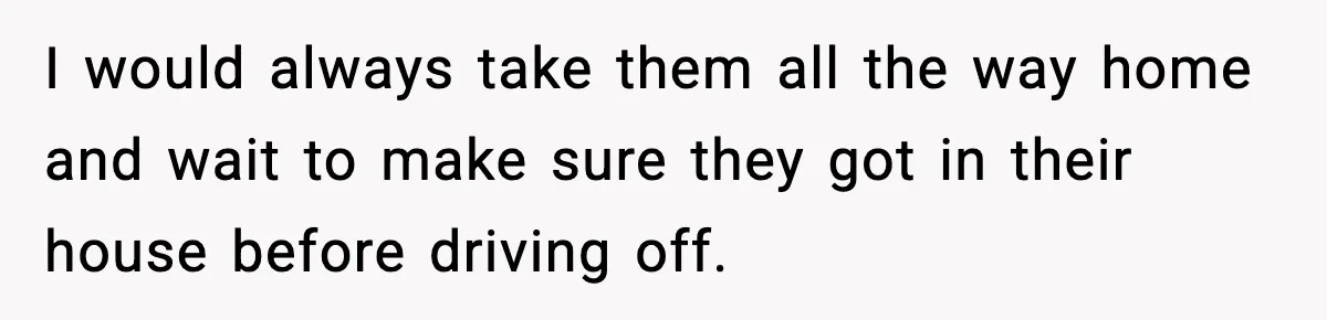 I would always take them all the way home and wait to make sure they got in their house before driving off.