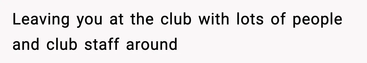 Leaving you at the club with lots of people and club staff around