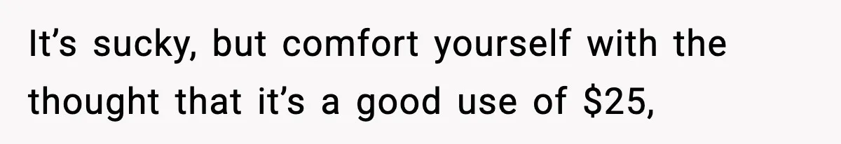 It’s sucky, but comfort yourself with the thought that it’s a good use of $25,