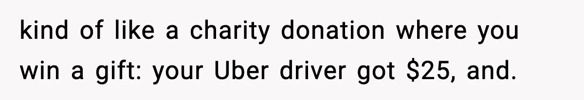 kind of like a charity donation where you win a gift: your Uber driver got $25, and.