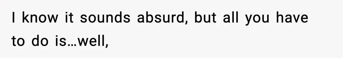 I know it sounds absurd, but all you have to do is…well,