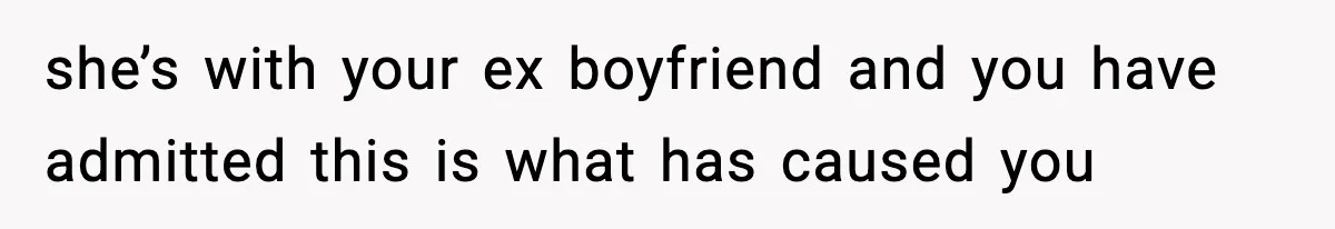 she’s with your ex boyfriend and you have admitted this is what has caused you