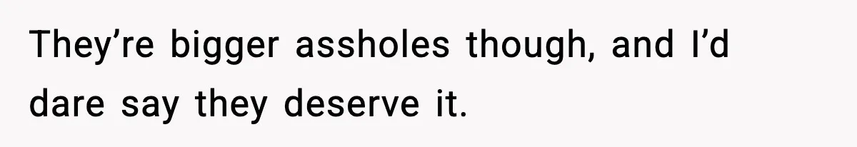 They’re bigger assholes though, and I’d dare say they deserve it.