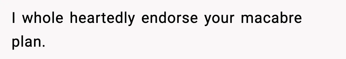 I whole heartedly endorse your macabre plan.