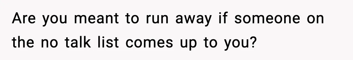 Are you meant to run away if someone on the no talk list comes up to you?