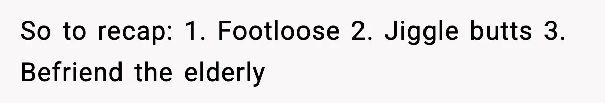 So to recap: 1. Footloose 2. Jiggle butts 3. Befriend the elderly