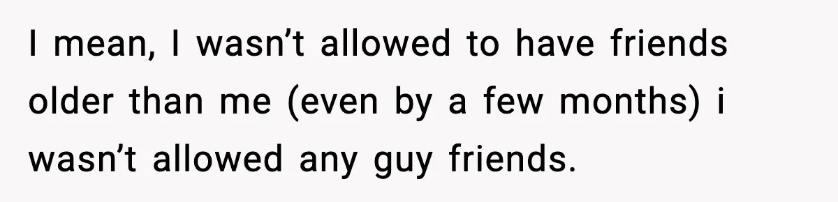 I mean, I wasn’t allowed to have friends older than me (even by a few months) i wasn’t allowed any guy friends.