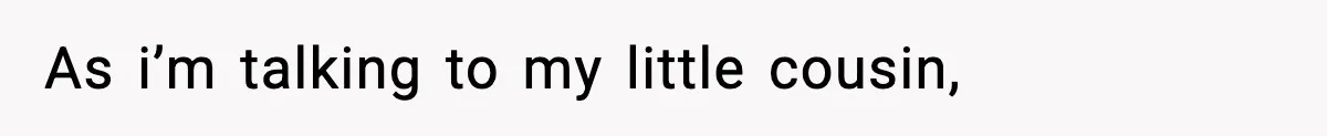 As i’m talking to my little cousin,