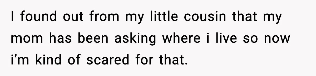 I found out from my little cousin that my mom has been asking where i live so now i’m kind of scared for that.