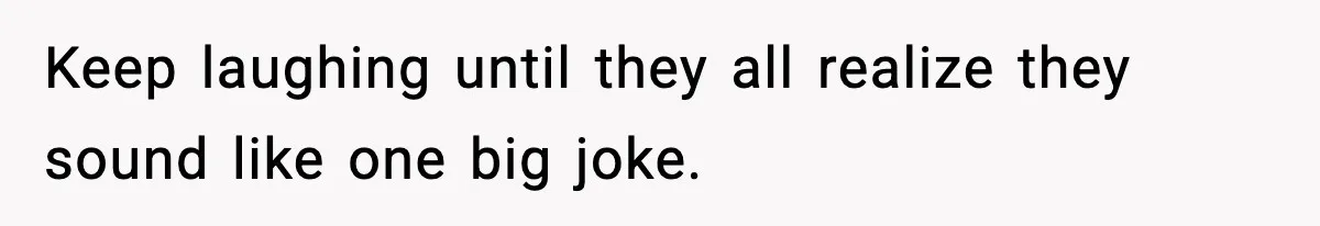 Keep laughing until they all realize they sound like one big joke.