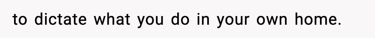 to dictate what you do in your own home.