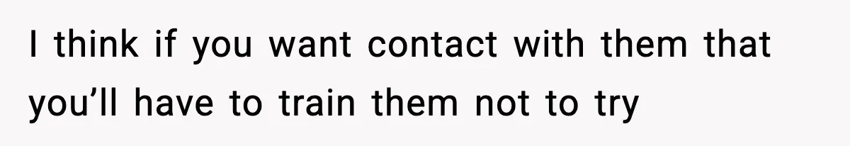 I think if you want contact with them that you’ll have to train them not to try