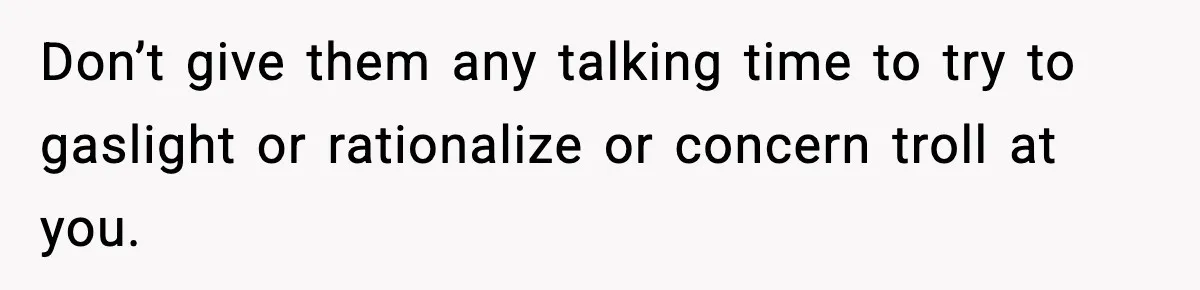 Don’t give them any talking time to try to gaslight or rationalize or concern troll at you.