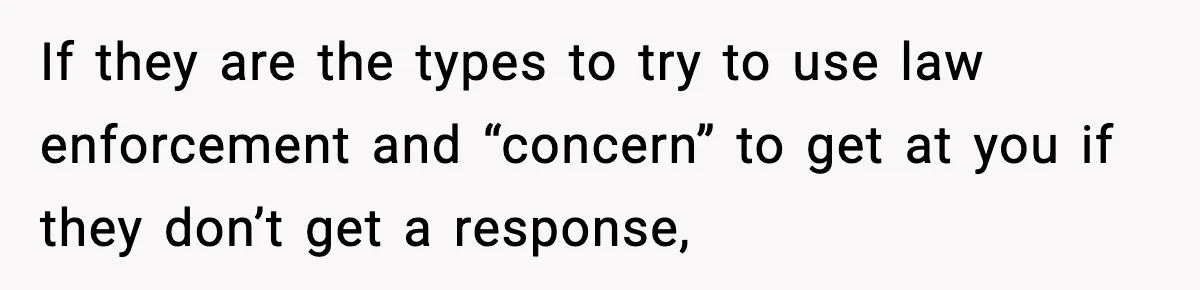 If they are the types to try to use law enforcement and “concern” to get at you if they don’t get a response,