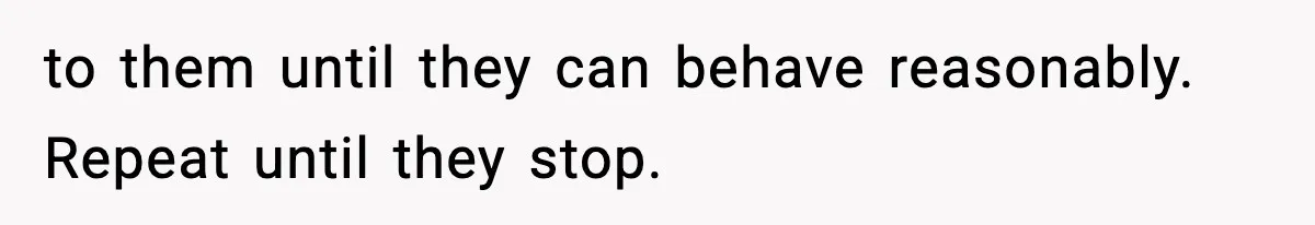 to them until they can behave reasonably. Repeat until they stop.