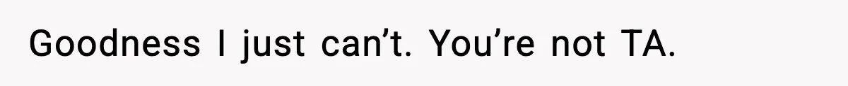 Goodness I just can’t. You’re not TA.
