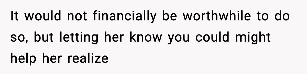 It would not financially be worthwhile to do so, but letting her know you could might help her realize