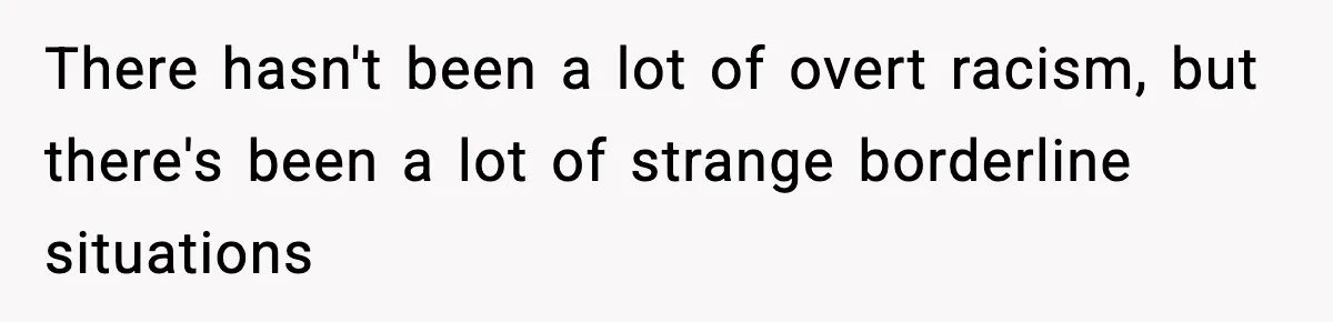 There hasn't been a lot of overt racism, but there's been a lot of strange borderline situations