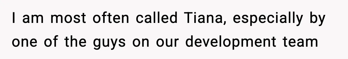 I am most often called Tiana, especially by one of the guys on our development team