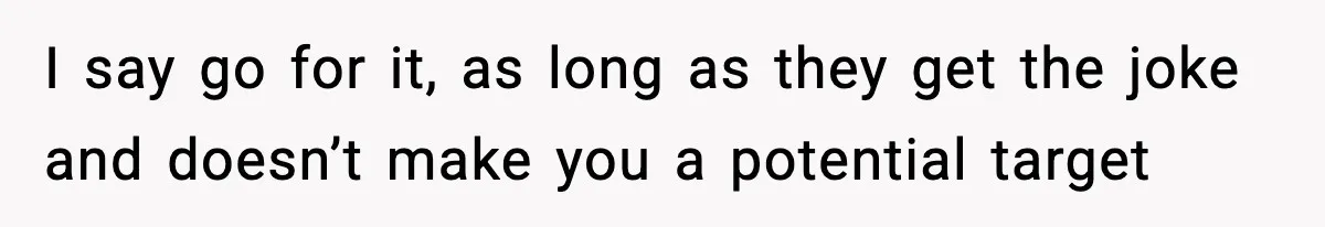 I say go for it, as long as they get the joke and doesn’t make you a potential target