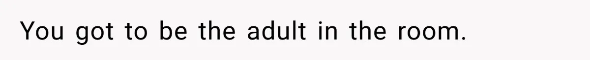You got to be the adult in the room.