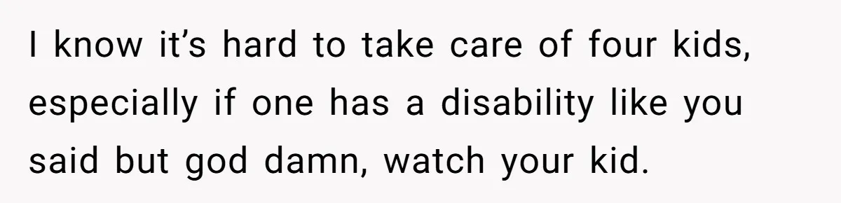 I know it’s hard to take care of four kids, especially if one has a disability like you said but god damn, watch your kid.