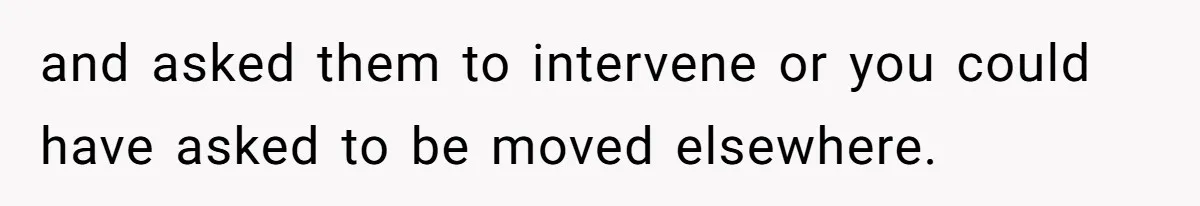 and asked them to intervene or you could have asked to be moved elsewhere.
